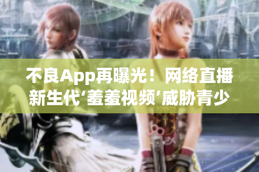 不良App再曝光！网络直播新生代‘羞羞视频’威胁青少年