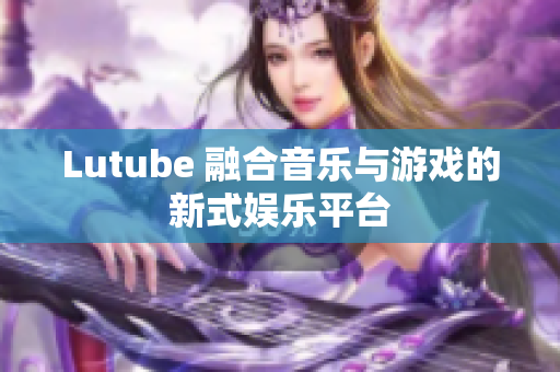 Lutube 融合音乐与游戏的新式娱乐平台