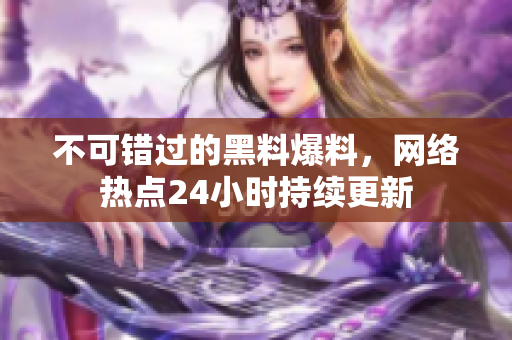 不可错过的黑料爆料，网络热点24小时持续更新