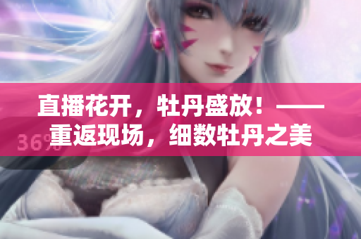 直播花开，牡丹盛放！——重返现场，细数牡丹之美