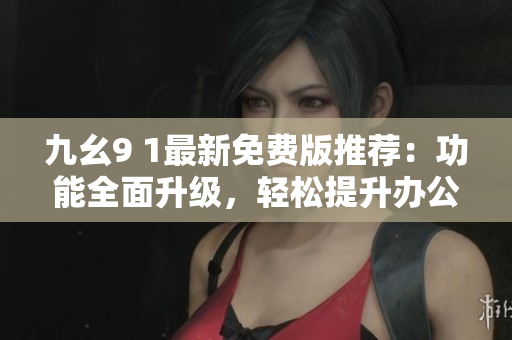 九幺9 1最新免费版推荐：功能全面升级，轻松提升办公效率