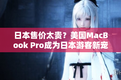 日本售价太贵？美国MacBook Pro成为日本游客新宠。