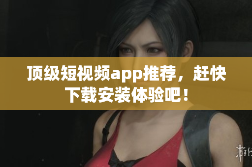 顶级短视频app推荐，赶快下载安装体验吧！