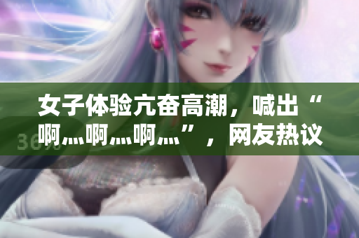 女子体验亢奋高潮，喊出“啊灬啊灬啊灬”，网友热议