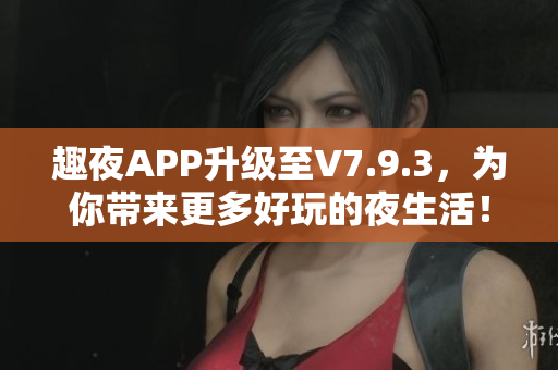 趣夜APP升级至V7.9.3，为你带来更多好玩的夜生活！