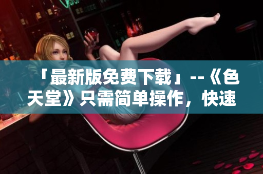 「最新版免费下载」--《色天堂》只需简单操作，快速获取最新资源