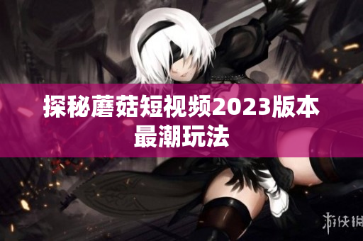 探秘蘑菇短视频2023版本最潮玩法