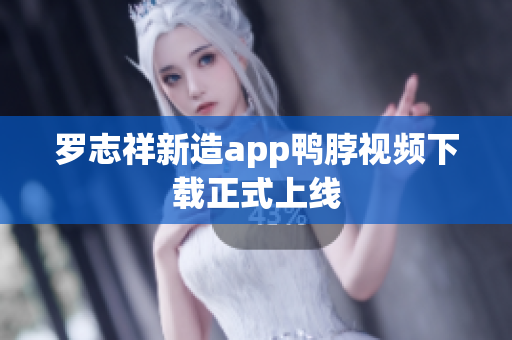 罗志祥新造app鸭脖视频下载正式上线