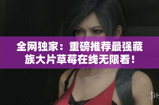 全网独家：重磅推荐最强藏族大片草莓在线无限看！