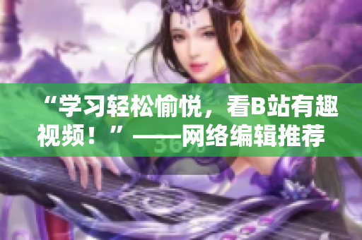 “学习轻松愉悦，看B站有趣视频！”——网络编辑推荐B站视频，下载安装手机看不停
