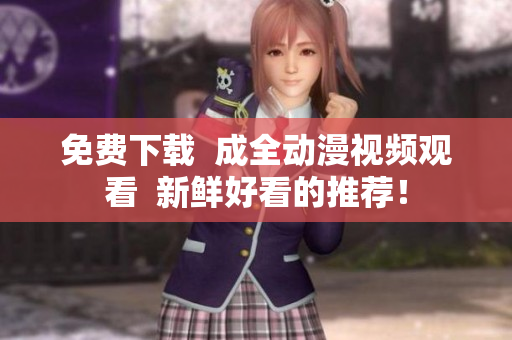 免费下载  成全动漫视频观看  新鲜好看的推荐！