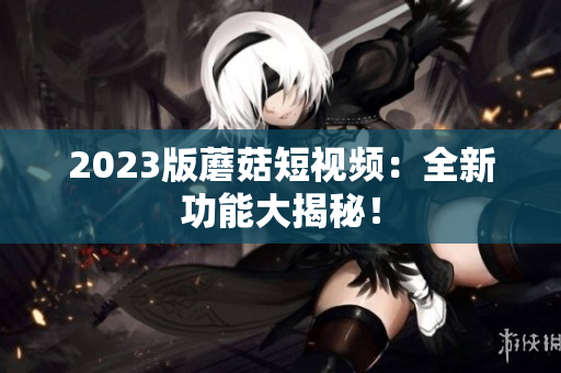 2023版蘑菇短视频：全新功能大揭秘！
