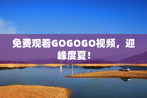 免费观看GOGOGO视频，迎峰度夏！