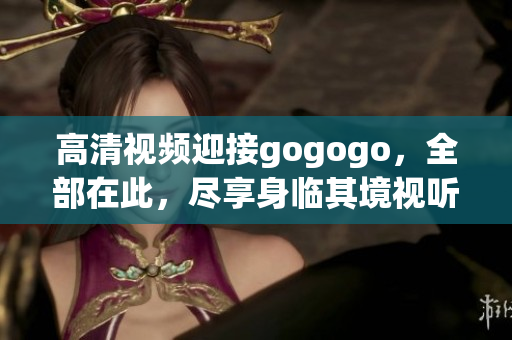高清视频迎接gogogo，全部在此，尽享身临其境视听体验