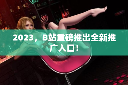 2023，B站重磅推出全新推广入口！