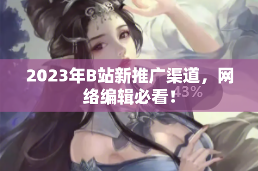 2023年B站新推广渠道，网络编辑必看！