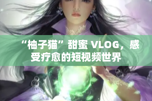 “柚子猫”甜蜜 VLOG，感受疗愈的短视频世界