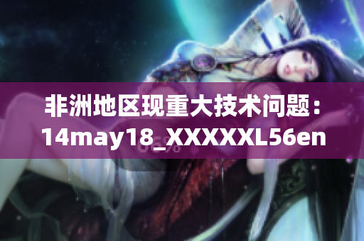 非洲地区现重大技术问题：14may18_XXXXXL56endian调查