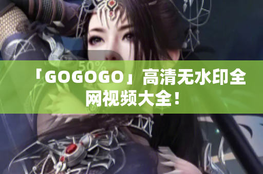 「GOGOGO」高清无水印全网视频大全！
