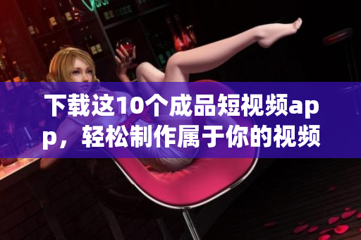 下载这10个成品短视频app，轻松制作属于你的视频！