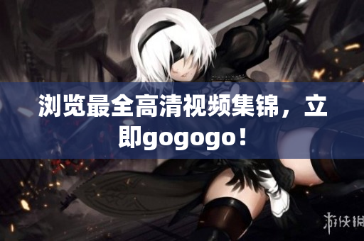 浏览最全高清视频集锦，立即gogogo！