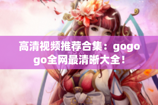 高清视频推荐合集：gogogo全网最清晰大全！