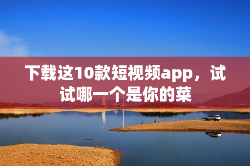 下载这10款短视频app，试试哪一个是你的菜