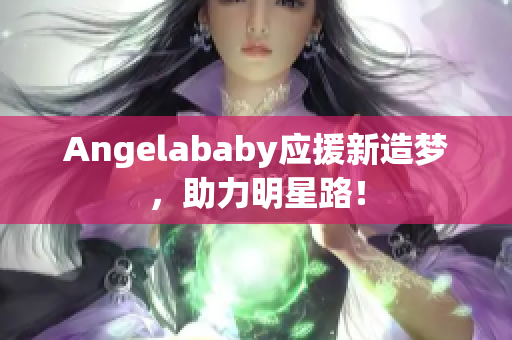 Angelababy应援新造梦，助力明星路！
