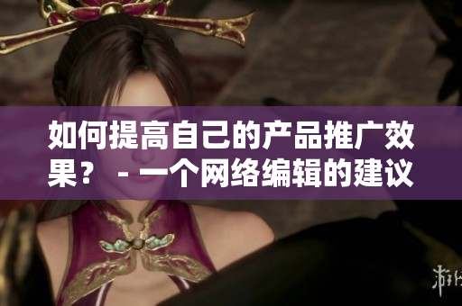 如何提高自己的产品推广效果？ - 一个网络编辑的建议