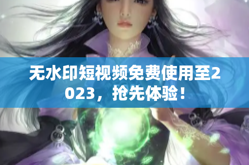 无水印短视频免费使用至2023，抢先体验！