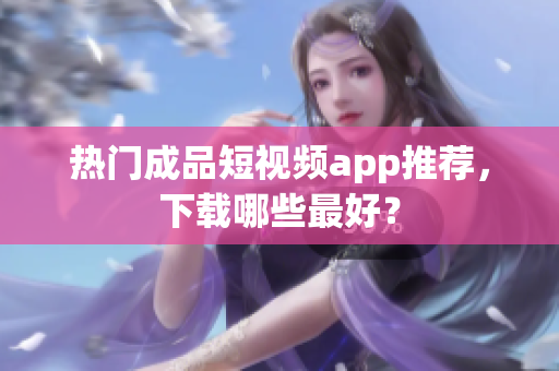 热门成品短视频app推荐，下载哪些最好？