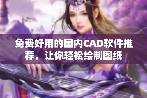 免费好用的国内CAD软件推荐，让你轻松绘制图纸