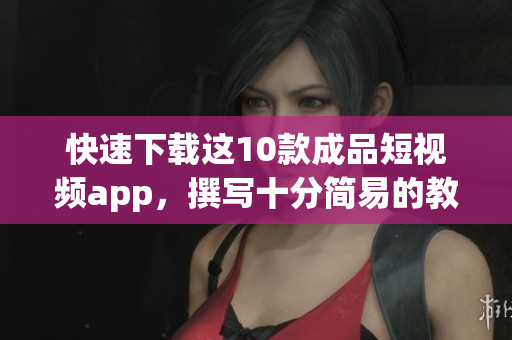 快速下载这10款成品短视频app，撰写十分简易的教程