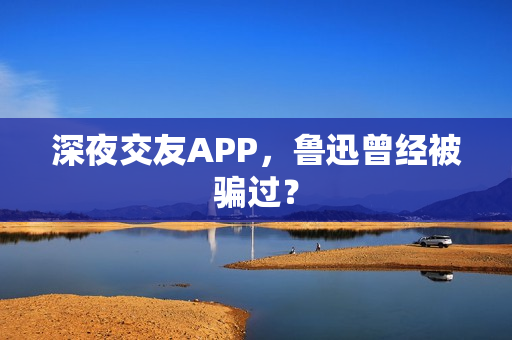 深夜交友APP，鲁迅曾经被骗过？