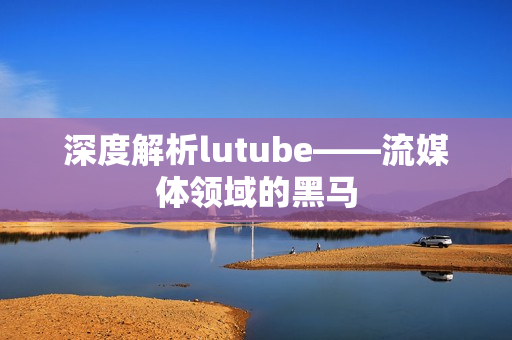 深度解析lutube——流媒体领域的黑马