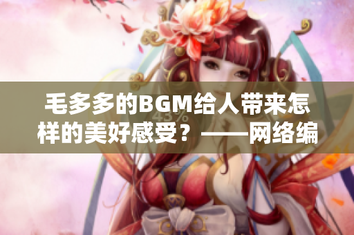 毛多多的BGM给人带来怎样的美好感受？——网络编辑探访