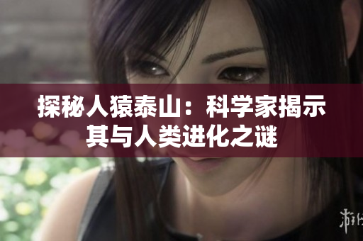 探秘人猿泰山：科学家揭示其与人类进化之谜
