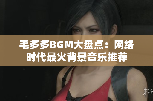 毛多多BGM大盘点：网络时代最火背景音乐推荐
