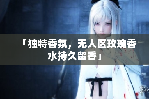 「独特香氛，无人区玫瑰香水持久留香」