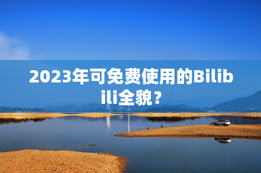 2023年可免费使用的Bilibili全貌？