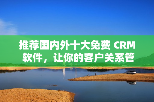 推荐国内外十大免费 CRM 软件，让你的客户关系管理更简单！