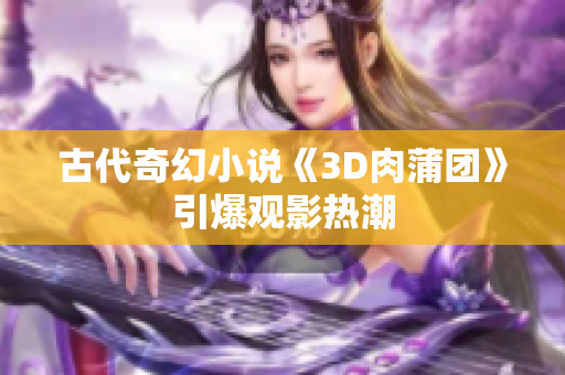 古代奇幻小说《3D肉蒲团》引爆观影热潮