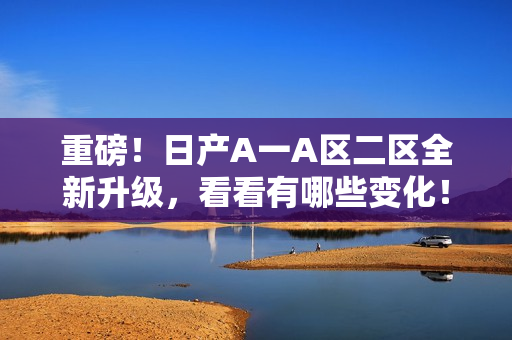 重磅！日产A一A区二区全新升级，看看有哪些变化！