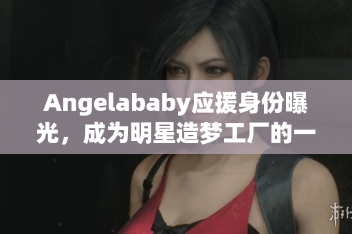 Angelababy应援身份曝光，成为明星造梦工厂的一员