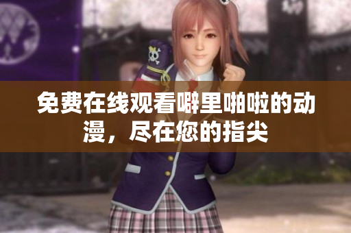 免费在线观看噼里啪啦的动漫，尽在您的指尖