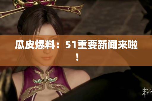 瓜皮爆料：51重要新闻来啦！