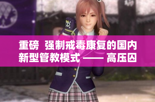 重磅  强制戒毒康复的国内新型管教模式 —— 高压囚棚