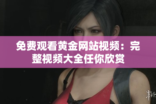 免费观看黄金网站视频：完整视频大全任你欣赏