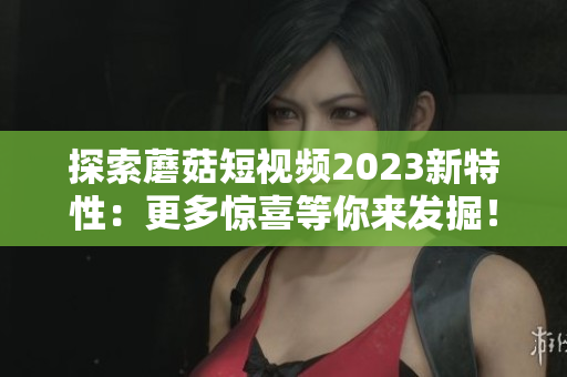 探索蘑菇短视频2023新特性：更多惊喜等你来发掘！