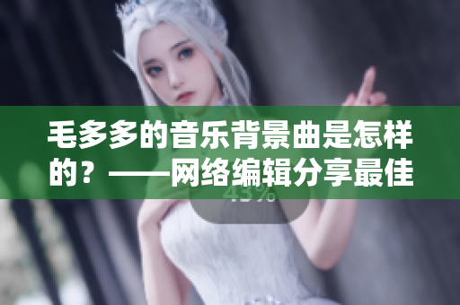 毛多多的音乐背景曲是怎样的？——网络编辑分享最佳音乐BGM